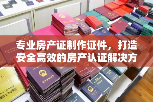南明专业房产证制作证件，打造安全高效的房产认证解决方案