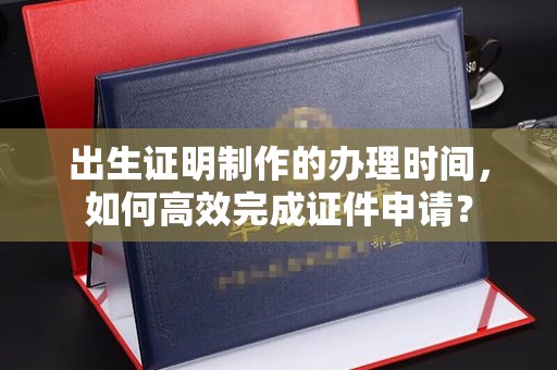 南明出生证明制作的办理时间，如何高效完成证件申请？