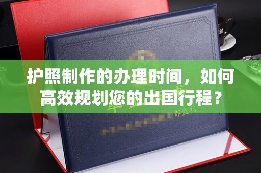南明护照制作的办理时间，如何高效规划您的出国行程？